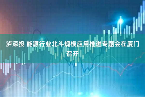 泸深投 能源行业北斗规模应用推进专题会在厦门召开