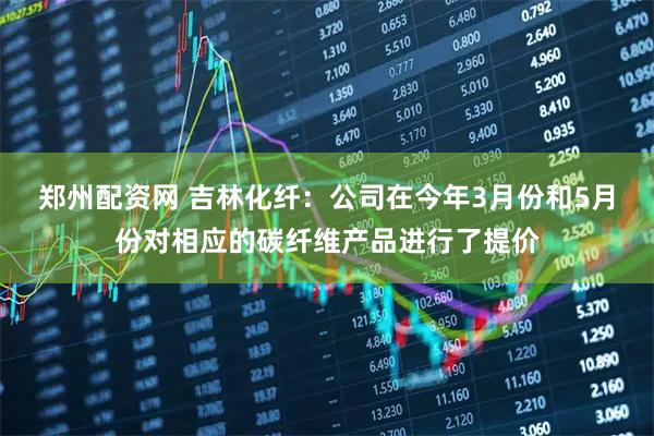 郑州配资网 吉林化纤：公司在今年3月份和5月份对相应的碳纤维产品进行了提价