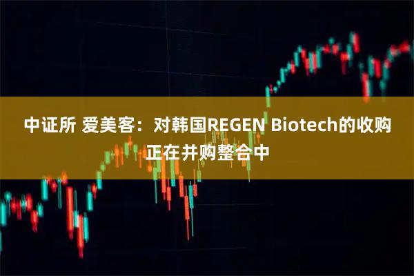 中证所 爱美客：对韩国REGEN Biotech的收购正在并购整合中