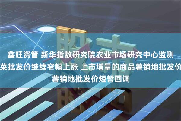 鑫旺资管 新华指数研究院农业市场研究中心监测：全国蔬菜批发价继续窄幅上涨 上市增量的商品薯销地批发价短暂回调