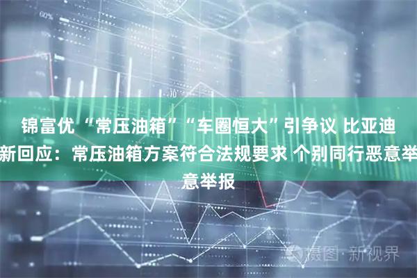 锦富优 “常压油箱”“车圈恒大”引争议 比亚迪最新回应：常压油箱方案符合法规要求 个别同行恶意举报