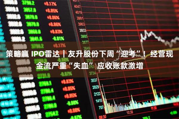 策略赢 IPO雷达｜友升股份下周“迎考”！经营现金流严重“失血” 应收账款激增