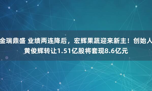 金瑞鼎盛 业绩两连降后，宏辉果蔬迎来新主！创始人黄俊辉转让1.51亿股将套现8.6亿元
