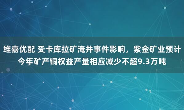 维嘉优配 受卡库拉矿淹井事件影响，紫金矿业预计今年矿产铜权益产量相应减少不超9.3万吨