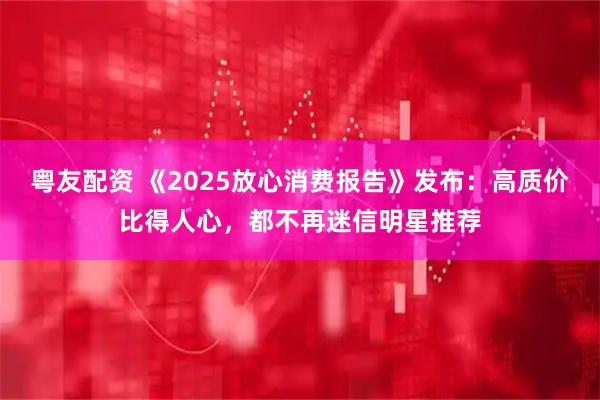 粤友配资 《2025放心消费报告》发布：高质价比得人心，都不再迷信明星推荐