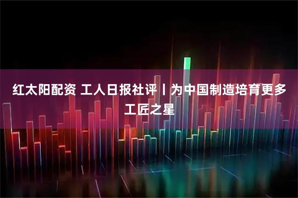 红太阳配资 工人日报社评丨为中国制造培育更多工匠之星