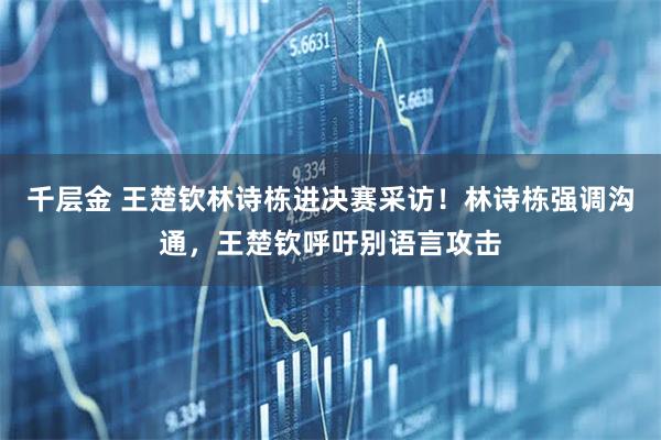 千层金 王楚钦林诗栋进决赛采访！林诗栋强调沟通，王楚钦呼吁别语言攻击