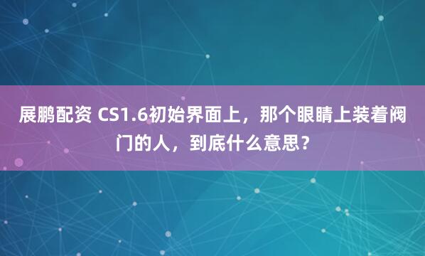 展鹏配资 CS1.6初始界面上，那个眼睛上装着阀门的人，到底什么意思？