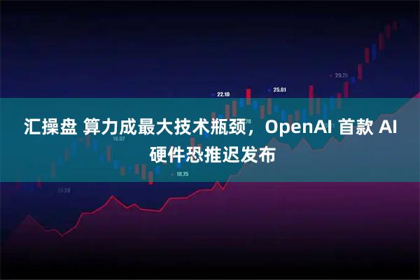 汇操盘 算力成最大技术瓶颈，OpenAI 首款 AI 硬件恐推迟发布