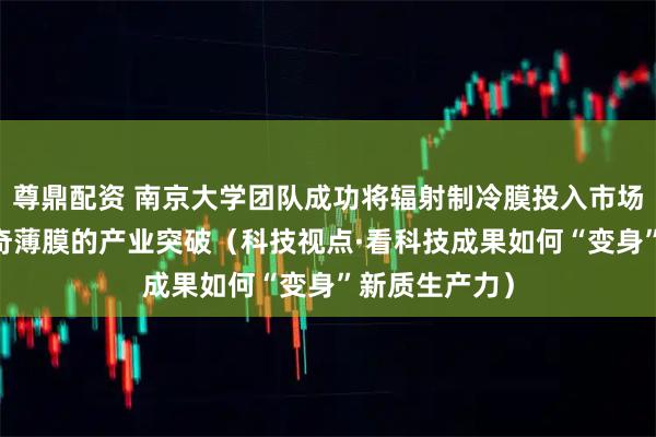 尊鼎配资 南京大学团队成功将辐射制冷膜投入市场应用 一层神奇薄膜的产业突破（科技视点·看科技成果如何“变身”新质生产力）
