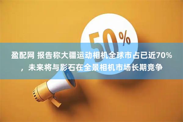 盈配网 报告称大疆运动相机全球市占已近70%，未来将与影石在全景相机市场长期竞争