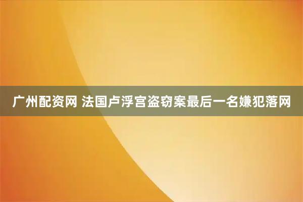 广州配资网 法国卢浮宫盗窃案最后一名嫌犯落网