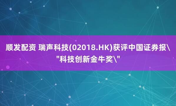 顺发配资 瑞声科技(02018.HK)获评中国证券报＂科技创新金牛奖＂
