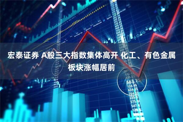 宏泰证券 A股三大指数集体高开 化工、有色金属板块涨幅居前