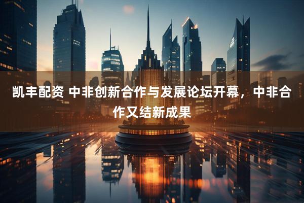 凯丰配资 中非创新合作与发展论坛开幕，中非合作又结新成果
