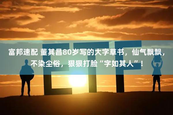 富邦速配 董其昌80岁写的大字草书，仙气飘飘，不染尘俗，狠狠打脸“字如其人”！