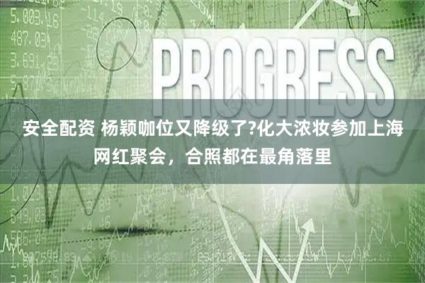 安全配资 杨颖咖位又降级了?化大浓妆参加上海网红聚会，合照都在最角落里