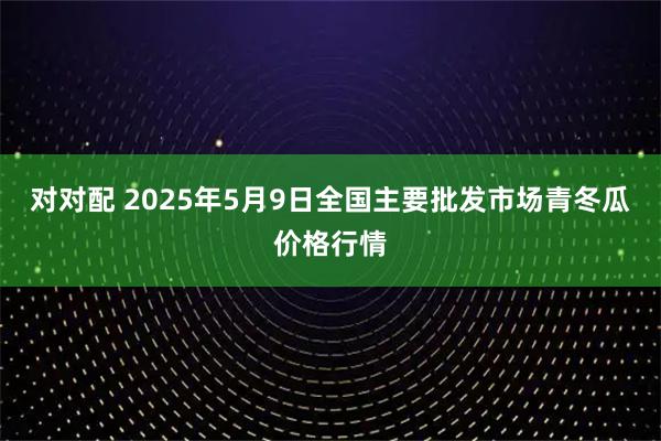 对对配 2025年5月9日全国主要批发市场青冬瓜价格行情