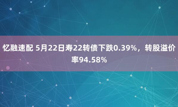 忆融速配 5月22日寿22转债下跌0.39%，转股溢价率94.58%