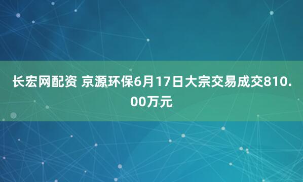 长宏网配资 京源环保6月17日大宗交易成交810.00万元