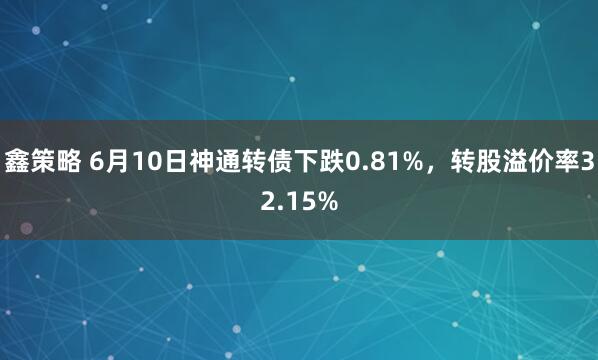 鑫策略 6月10日神通转债下跌0.81%，转股溢价率32.15%