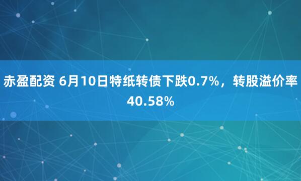 赤盈配资 6月10日特纸转债下跌0.7%，转股溢价率40.58%