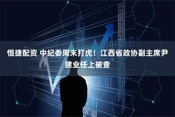 恒捷配资 中纪委周末打虎！江西省政协副主席尹建业任上被查
