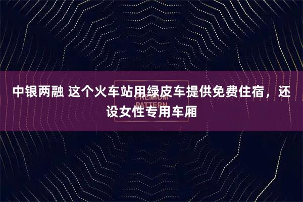 中银两融 这个火车站用绿皮车提供免费住宿，还设女性专用车厢