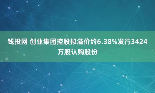 钱投网 创业集团控股拟溢价约6.38%发行3424万股认购股份
