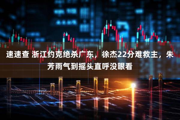 速速查 浙江约克绝杀广东，徐杰22分难救主，朱芳雨气到摇头直呼没眼看