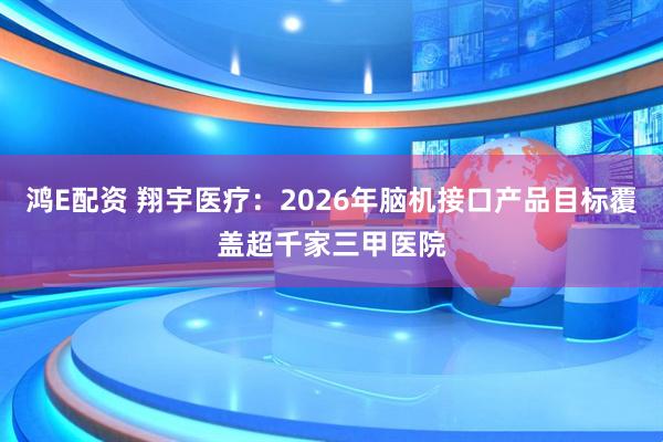鸿E配资 翔宇医疗：2026年脑机接口产品目标覆盖超千家三甲医院