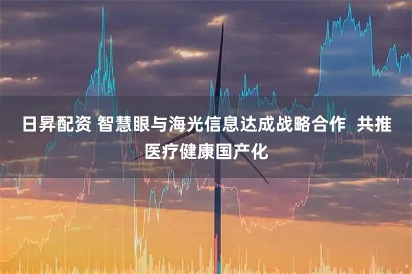 日昇配资 智慧眼与海光信息达成战略合作  共推医疗健康国产化