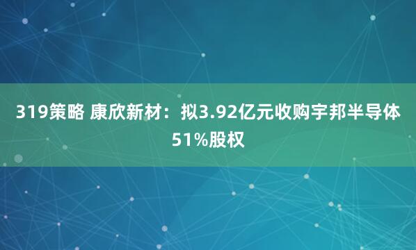 319策略 康欣新材：拟3.92亿元收购宇邦半导体51%股权
