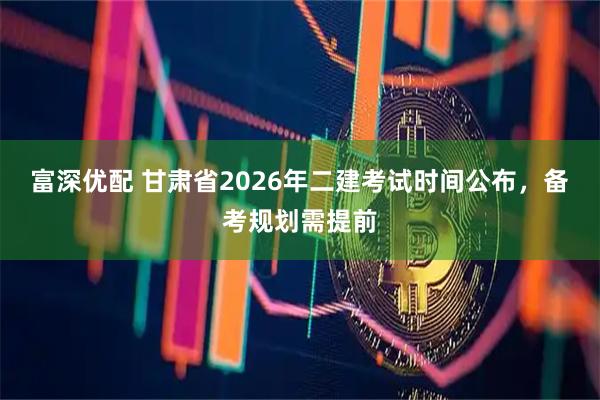 富深优配 甘肃省2026年二建考试时间公布，备考规划需提前