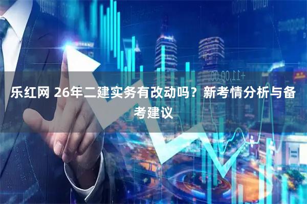 乐红网 26年二建实务有改动吗？新考情分析与备考建议