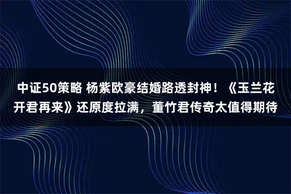 中证50策略 杨紫欧豪结婚路透封神！《玉兰花开君再来》还原度拉满，董竹君传奇太值得期待